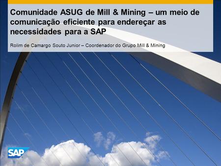 Comunidade ASUG de Mill & Mining – um meio de comunicação eficiente para endereçar as necessidades para a SAP Rolim de Camargo Souto Junior – Coordenador.