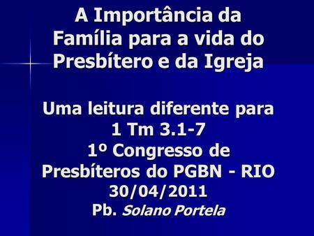 A Importância da Família para a vida do Presbítero e da Igreja Uma leitura diferente para 1 Tm 3.1-7 1º Congresso de Presbíteros do PGBN - RIO 30/04/2011.