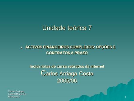 Unidade teórica 7 . ACTIVOS FINANCEIROS COMPLEXOS: OPÇÕES E CONTRATOS A PRAZO Inclui notas de curso retirados da internet Carlos Arriaga Costa 2005/06.