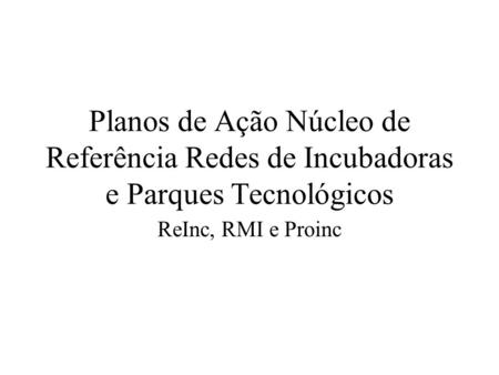 Planos de Ação Núcleo de Referência Redes de Incubadoras e Parques Tecnológicos ReInc, RMI e Proinc.