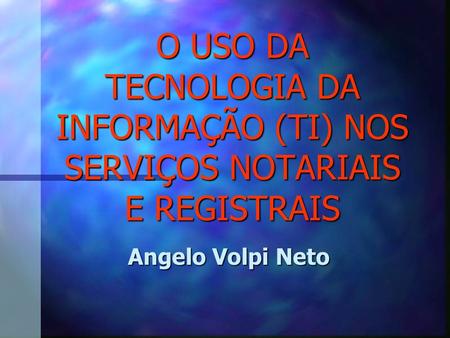 O USO DA TECNOLOGIA DA INFORMAÇÃO (TI) NOS SERVIÇOS NOTARIAIS E REGISTRAIS Angelo Volpi Neto.