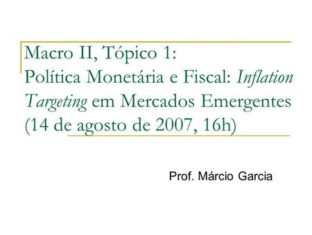 Macro II, Tópico 1: Política Monetária e Fiscal: Inflation Targeting em Mercados Emergentes (14 de agosto de 2007, 16h) Prof. Márcio Garcia.