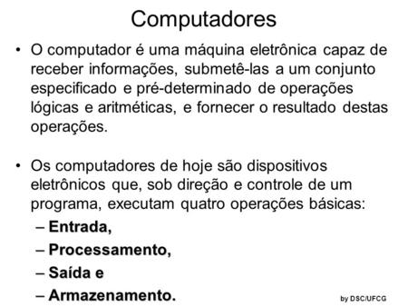 Computadores O computador é uma máquina eletrônica capaz de receber informações, submetê-las a um conjunto especificado e pré-determinado de operações.