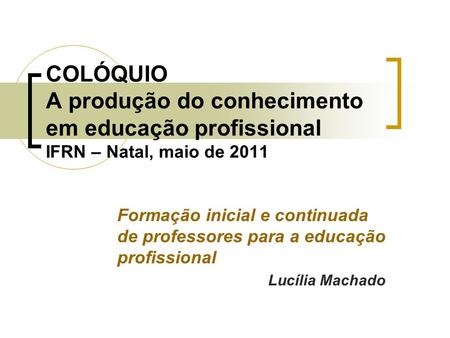 COLÓQUIO A produção do conhecimento em educação profissional IFRN – Natal, maio de 2011 Formação inicial e continuada de professores para a educação profissional.