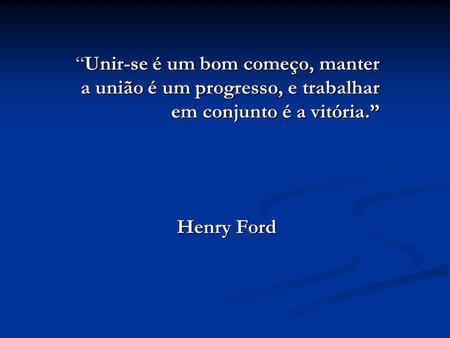 “Unir-se é um bom começo, manter a união é um progresso, e trabalhar em conjunto é a vitória.” Henry Ford.
