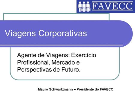 Viagens Corporativas Agente de Viagens: Exercício Profissional, Mercado e Perspectivas de Futuro. Mauro Schwartzmann – Presidente do FAVECC.