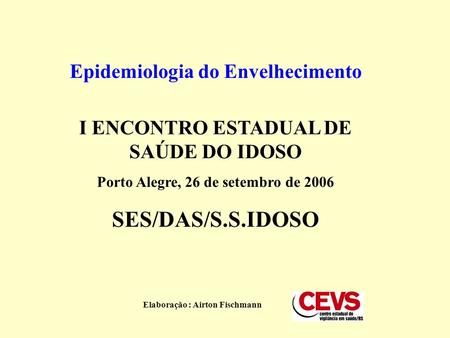 Epidemiologia do Envelhecimento I ENCONTRO ESTADUAL DE SAÚDE DO IDOSO Porto Alegre, 26 de setembro de 2006 SES/DAS/S.S.IDOSO Elaboração : Airton Fischmann.