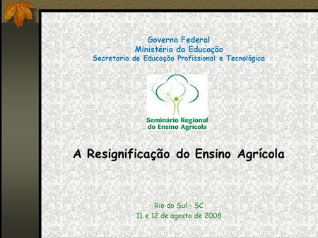 Governo Federal Ministério da Educação Secretaria de Educação Profissional e Tecnológica A Resignificação do Ensino Agrícola Rio do Sul - SC 11 e 12 de.