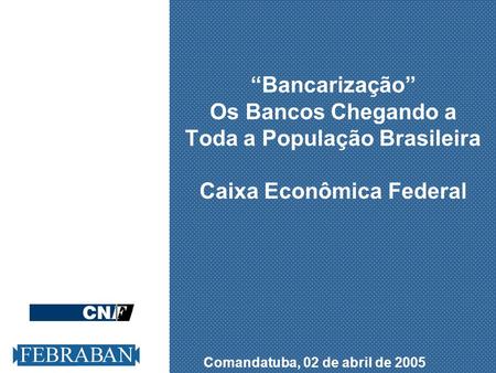 “Bancarização” Os Bancos Chegando a Toda a População Brasileira Caixa Econômica Federal Comandatuba, 02 de abril de 2005.