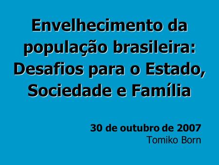 Envelhecimento da população brasileira: Desafios para o Estado, Sociedade e Família 30 de outubro de 2007 Tomiko Born.