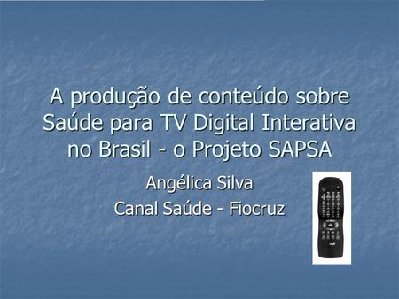 A produção de conteúdo sobre Saúde para TV Digital Interativa no Brasil - o Projeto SAPSA Angélica Silva Canal Saúde - Fiocruz.