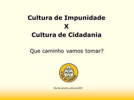 Cultura de Impunidade X Cultura de Cidadania Que caminho vamos tomar? Rio de Janeiro, julho de 2007.
