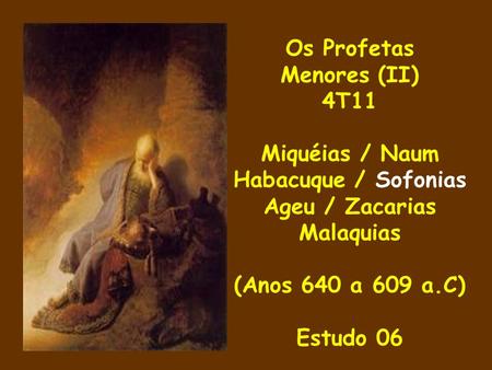 Os Profetas Menores (II) 4T11 Miquéias / Naum Habacuque / Sofonias Ageu / Zacarias Malaquias (Anos 640 a 609 a.C) Estudo 06.