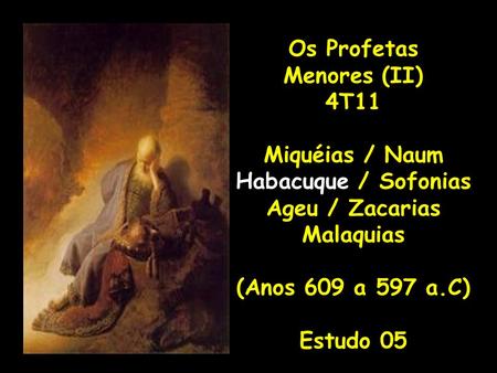 Os Profetas Menores (II) 4T11 Miquéias / Naum Habacuque / Sofonias Ageu / Zacarias Malaquias (Anos 609 a 597 a.C) Estudo 05.