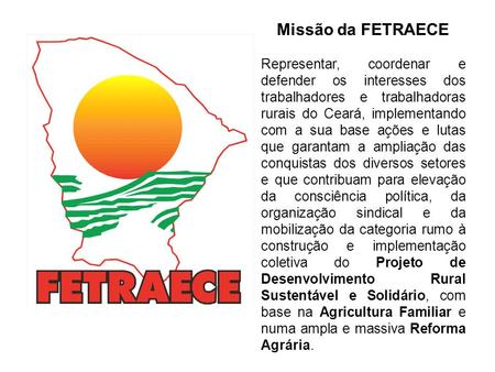 Missão da FETRAECE Representar, coordenar e defender os interesses dos trabalhadores e trabalhadoras rurais do Ceará, implementando com a sua base ações.