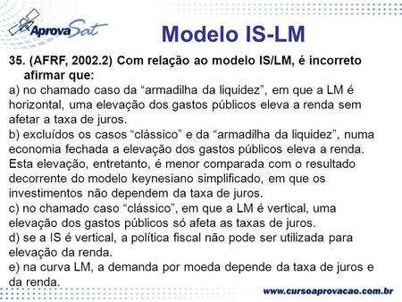 Modelo IS-LM 35. (AFRF, 2002.2) Com relação ao modelo IS/LM, é incorreto afirmar que: a) no chamado caso da “armadilha da liquidez”, em que a LM é horizontal,