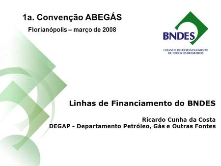 Linhas de Financiamento do BNDES Ricardo Cunha da Costa DEGAP - Departamento Petróleo, Gás e Outras Fontes 1a. Convenção ABEGÁS Florianópolis – março de.