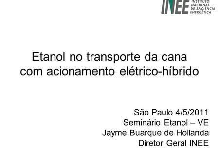 Etanol no transporte da cana com acionamento elétrico-híbrido São Paulo 4/5/2011 Seminário Etanol – VE Jayme Buarque de Hollanda Diretor Geral INEE.