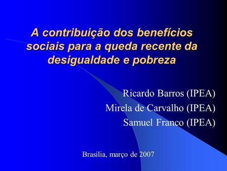 A contribuição dos benefícios sociais para a queda recente da desigualdade e pobreza Ricardo Barros (IPEA) Mirela de Carvalho (IPEA) Samuel Franco (IPEA)