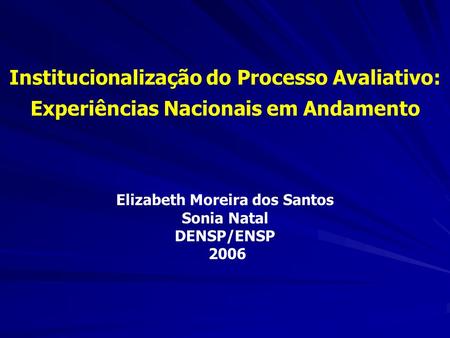Institucionalização do Processo Avaliativo: Experiências Nacionais em Andamento Elizabeth Moreira dos Santos Sonia Natal DENSP/ENSP 2006.