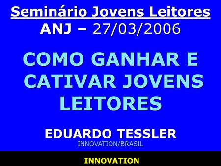 Seminário Jovens Leitores ANJ – 27/03/2006 COMO GANHAR E CATIVAR JOVENS LEITORES EDUARDO TESSLER INNOVATION/BRASIL INNOVATION.