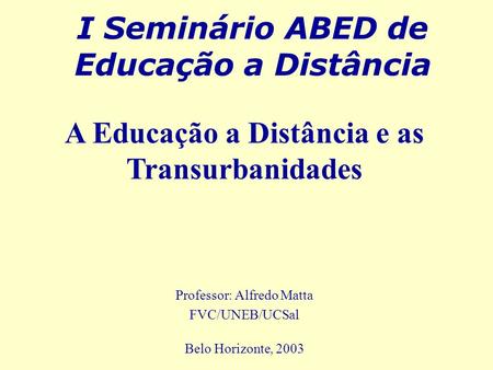 I Seminário ABED de Educação a Distância Professor: Alfredo Matta FVC/UNEB/UCSal Belo Horizonte, 2003 A Educação a Distância e as Transurbanidades.