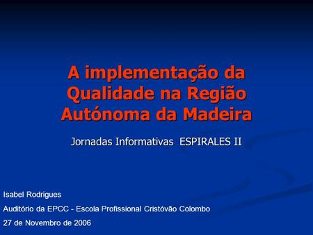 A implementação da Qualidade na Região Autónoma da Madeira Jornadas Informativas ESPIRALES II Isabel Rodrigues Auditório da EPCC - Escola Profissional.