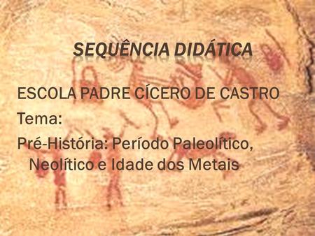 Sequência Didática ESCOLA PADRE CÍCERO DE CASTRO Tema: Pré-História: Período Paleolítico, Neolítico e Idade dos Metais.