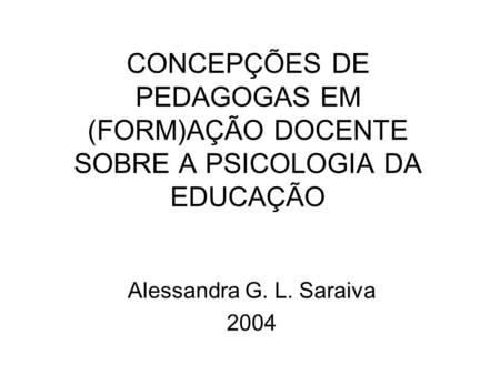 CONCEPÇÕES DE PEDAGOGAS EM (FORM)AÇÃO DOCENTE SOBRE A PSICOLOGIA DA EDUCAÇÃO Alessandra G. L. Saraiva 2004.