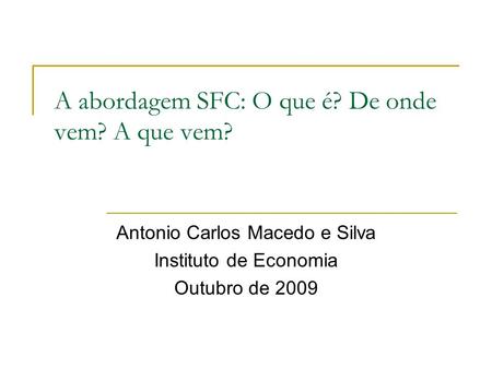 A abordagem SFC: O que é? De onde vem? A que vem? Antonio Carlos Macedo e Silva Instituto de Economia Outubro de 2009.