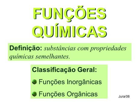 FUNÇÕES QUÍMICAS Definição: substâncias com propriedades químicas semelhantes. Classificação Geral: Funções Inorgânicas Funções Orgânicas Jura/06.