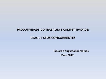 PRODUTIVIDADE DO TRABALHO E COMPETITIVIDADE: BRASIL E SEUS CONCORRENTES Eduardo Augusto Guimarães Maio 2012.