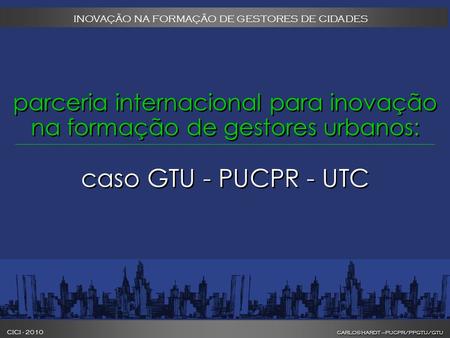 CARLOS HARDT –PUCPR/PPGTU/GTU CICI - 2010 CARLOS HARDT –PUCPR/PPGTU/GTU INOVAÇÃO NA FORMAÇÃO DE GESTORES DE CIDADES parceria internacional para inovação.