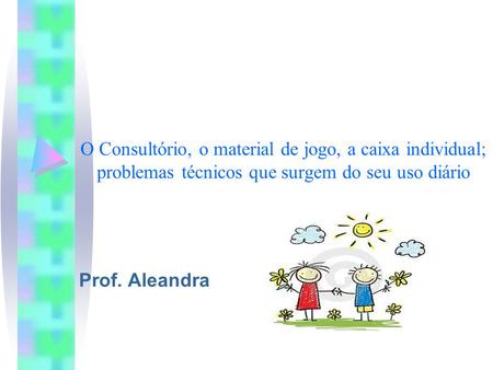 O Consultório, o material de jogo, a caixa individual; problemas técnicos que surgem do seu uso diário Prof. Aleandra.