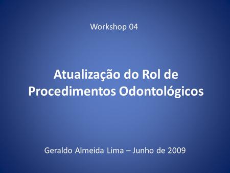 Atualização do Rol de Procedimentos Odontológicos Geraldo Almeida Lima – Junho de 2009 Workshop 04.