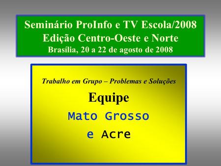 Seminário ProInfo e TV Escola/2008 Edição Centro-Oeste e Norte Brasília, 20 a 22 de agosto de 2008 Trabalho em Grupo – Problemas e Soluções Equipe Mato.