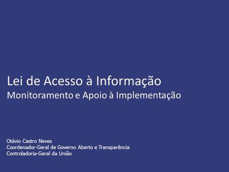 Lei de Acesso à Informação Monitoramento e Apoio à Implementação Otávio Castro Neves Coordenador-Geral de Governo Aberto e Transparência Controladoria-Geral.