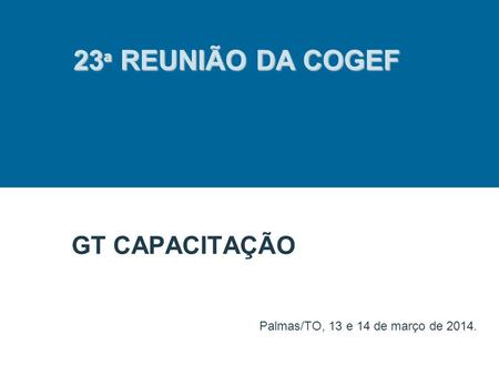 GT CAPACITAÇÃO Palmas/TO, 13 e 14 de março de 2014. 23 ª REUNIÃO DA COGEF.