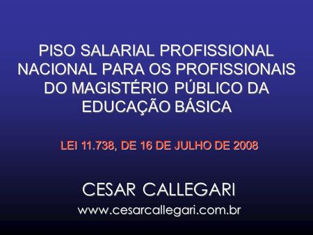 CESAR CALLEGARI www.cesarcallegari.com.br PISO SALARIAL PROFISSIONAL NACIONAL PARA OS PROFISSIONAIS DO MAGISTÉRIO PÚBLICO DA EDUCAÇÃO BÁSICA LEI 11.738,