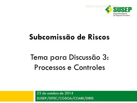 23 de outubro de 2014 SUSEP/DITEC/CGSOA/COARI/DIRIS Subcomissão de Riscos Tema para Discussão 3: Processos e Controles DITEC/CGSOA/COARI/DIRIS.