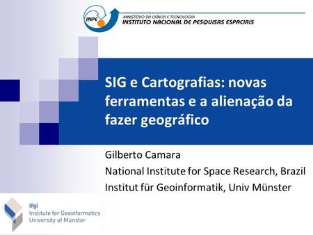SIG e Cartografias: novas ferramentas e a alienação da fazer geográfico Gilberto Camara National Institute for Space Research, Brazil Institut für Geoinformatik,