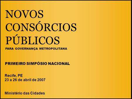NOVOS CONSÓRCIOS PÚBLICOS PARA GOVERNANÇA METROPOLITANA Recife, PE 23 a 26 de abril de 2007 Ministério das Cidades PRIMEIRO SIMPÓSIO NACIONAL.