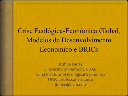 Crise Ecológica-Económica Global, Modelos de Desenvolvimento Económico e BRICs Joshua Farley University of Vermont, CDAE Gund Institute of Ecological Economics.