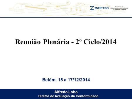 Alfredo Lobo Diretor de Avaliação da Conformidade Belém, 15 a 17/12/2014 Reunião Plenária - 2º Ciclo/2014.