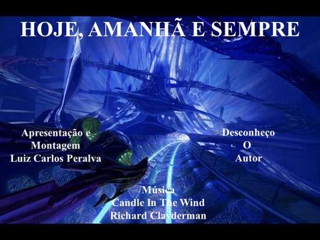 HOJE, AMANHÃ E SEMPRE Apresentação e Montagem Luiz Carlos Peralva Música Candle In The Wind Richard Clayderman Desconheço O Autor.