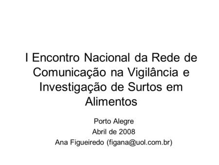 I Encontro Nacional da Rede de Comunicação na Vigilância e Investigação de Surtos em Alimentos Porto Alegre Abril de 2008 Ana Figueiredo