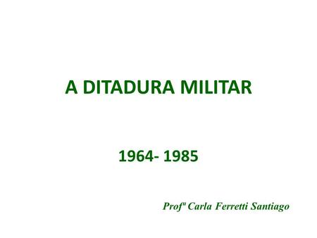 A DITADURA MILITAR 1964- 1985 Profª Carla Ferretti Santiago.