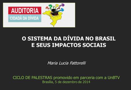 Maria Lucia Fattorelli CICLO DE PALESTRAS promovido em parceria com a UnBTV Brasília, 5 de dezembro de 2014 O SISTEMA DA DÍVIDA NO BRASIL E SEUS IMPACTOS.