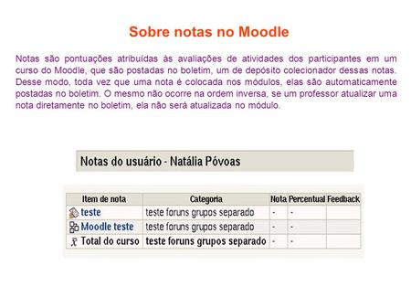 Sobre notas no Moodle Notas são pontuações atribuídas às avaliações de atividades dos participantes em um curso do Moodle, que são postadas no boletim,
