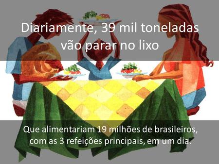 Diariamente, 39 mil toneladas vão parar no lixo Que alimentariam 19 milhões de brasileiros, com as 3 refeições principais, em um dia.